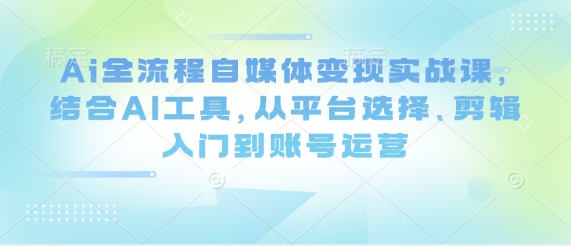 Ai全流程自媒体变现实战课，结合AI工具，从平台选择、剪辑入门到账号运营-兔子副业网