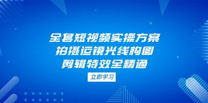全套短视频实操方案，拍摄运镜光线构图，剪辑特效全精通-兔子副业网