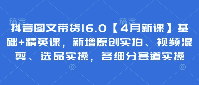 抖音图文带货16.0【4月新课】基础+精英课，新增原创实拍、视频混剪、选品实操，各细分赛道实操-兔子副业网